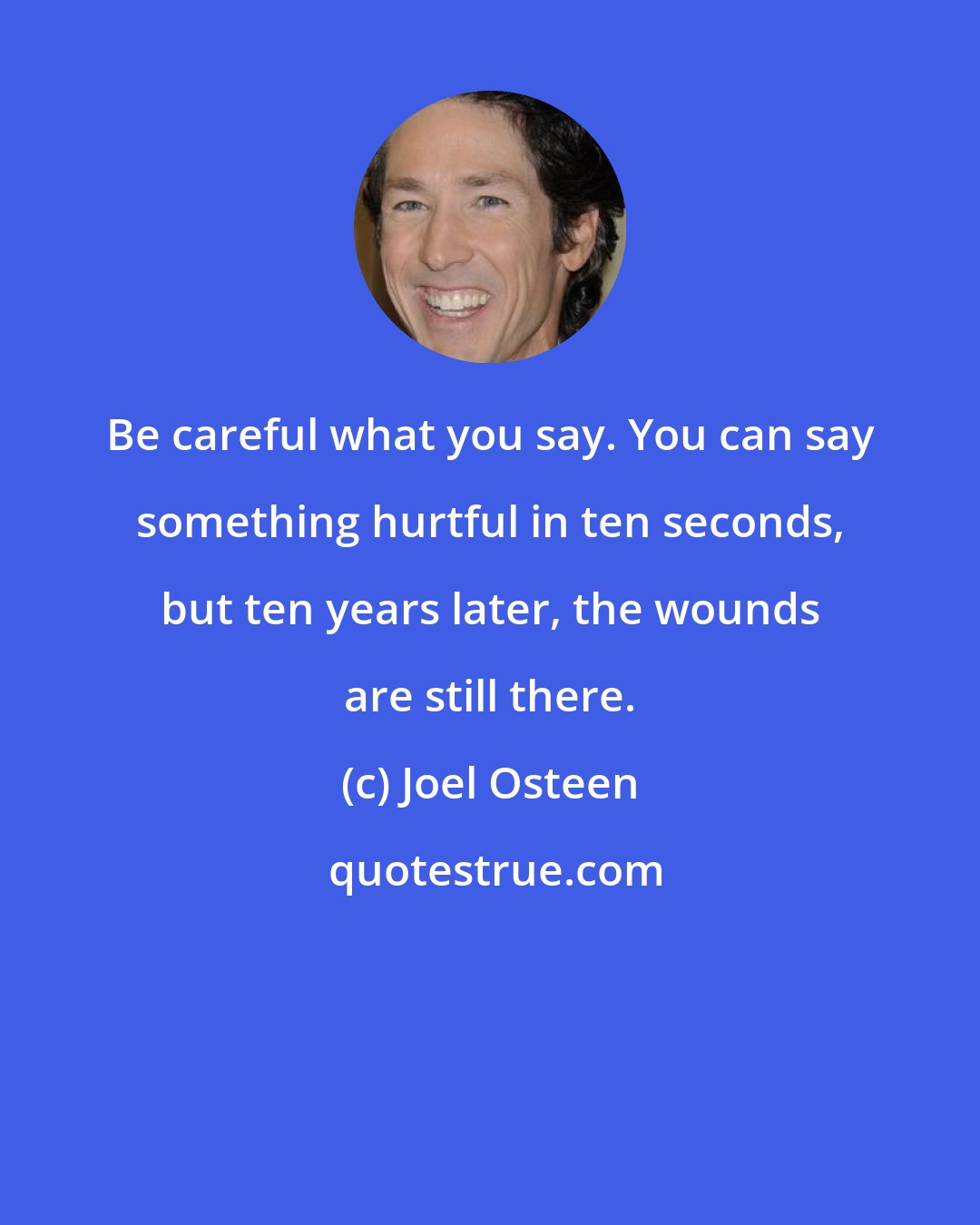 Joel Osteen: Be careful what you say. You can say something hurtful in ten seconds, but ten years later, the wounds are still there.