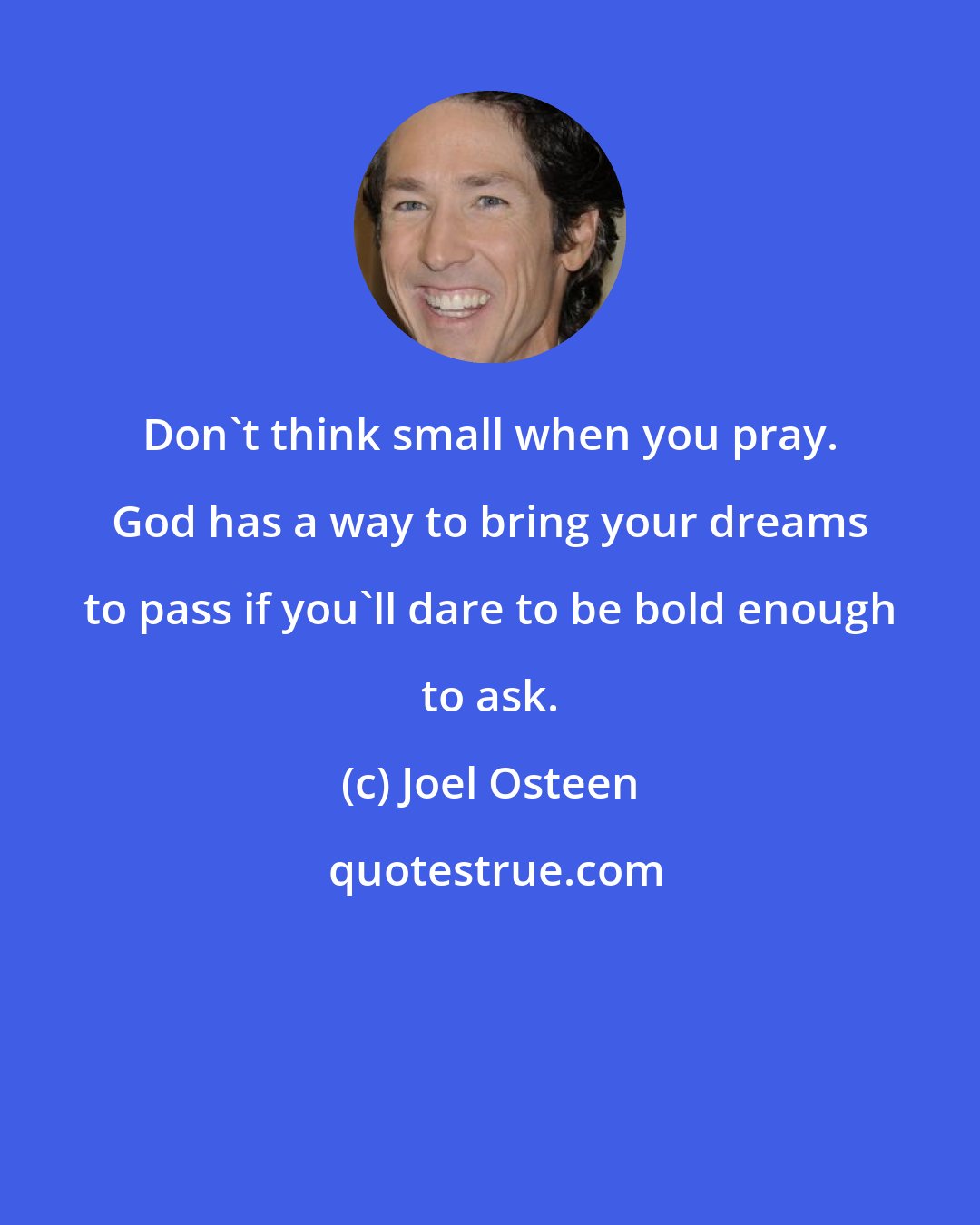 Joel Osteen: Don't think small when you pray. God has a way to bring your dreams to pass if you'll dare to be bold enough to ask.