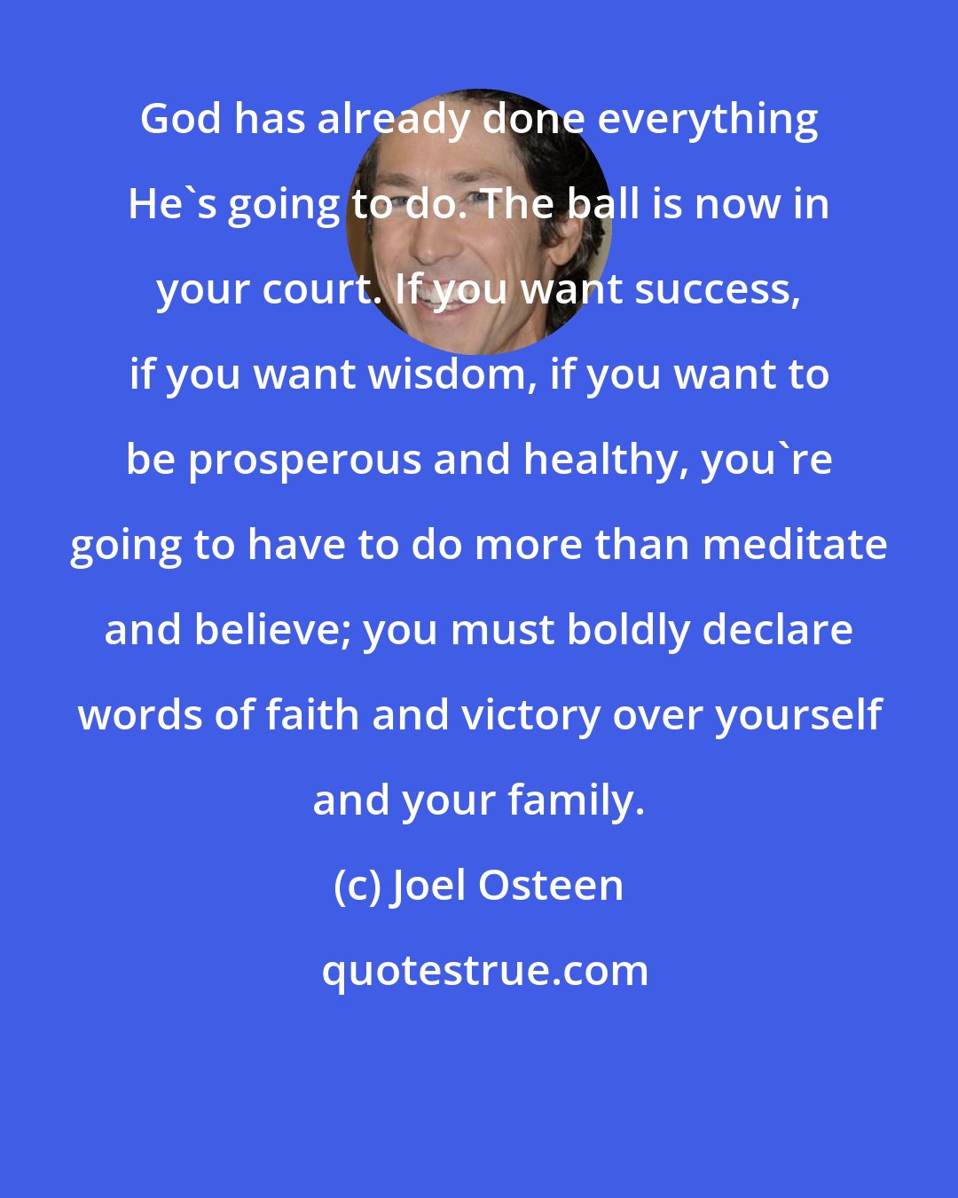 Joel Osteen: God has already done everything He's going to do. The ball is now in your court. If you want success, if you want wisdom, if you want to be prosperous and healthy, you're going to have to do more than meditate and believe; you must boldly declare words of faith and victory over yourself and your family.