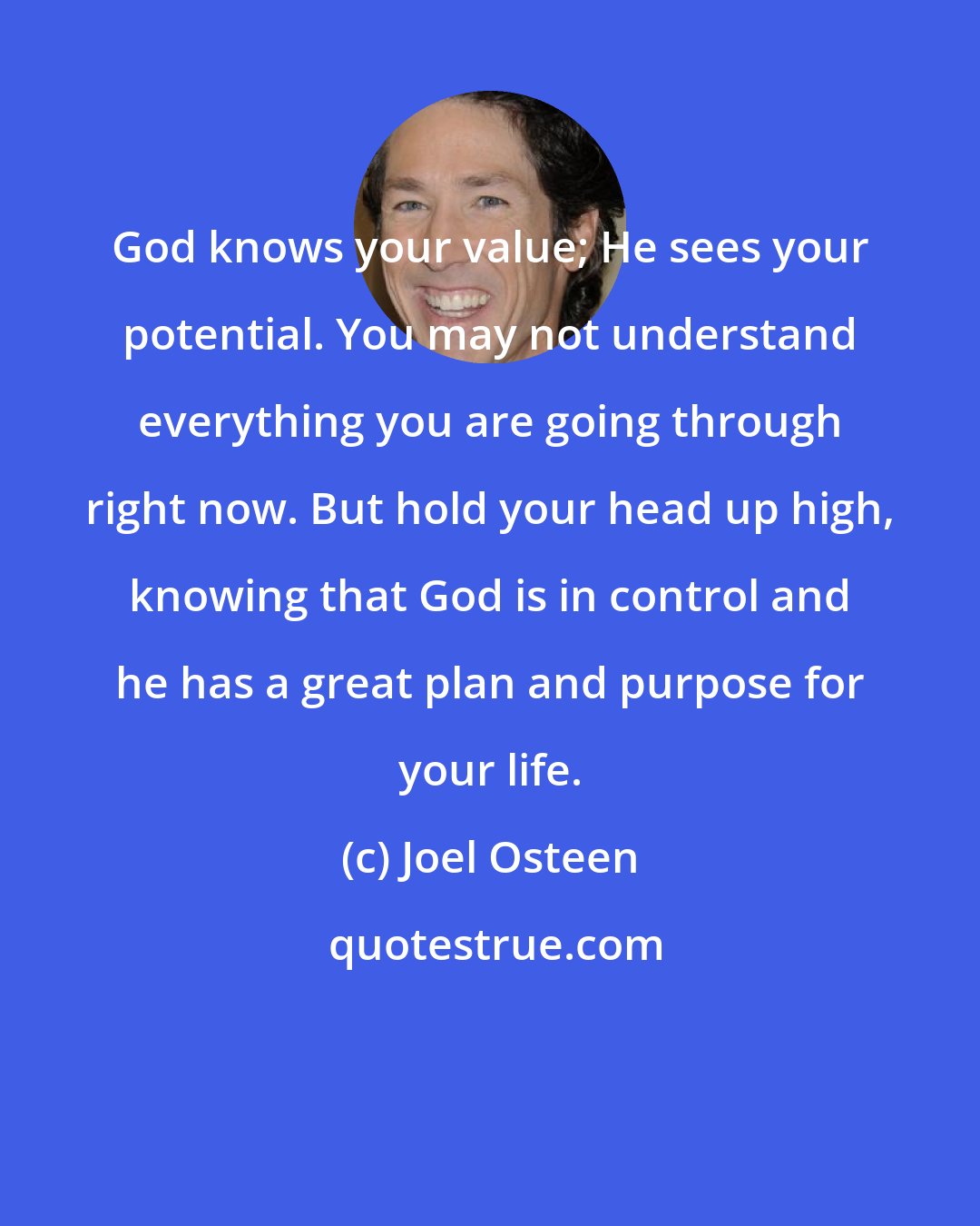 Joel Osteen: God knows your value; He sees your potential. You may not understand everything you are going through right now. But hold your head up high, knowing that God is in control and he has a great plan and purpose for your life.