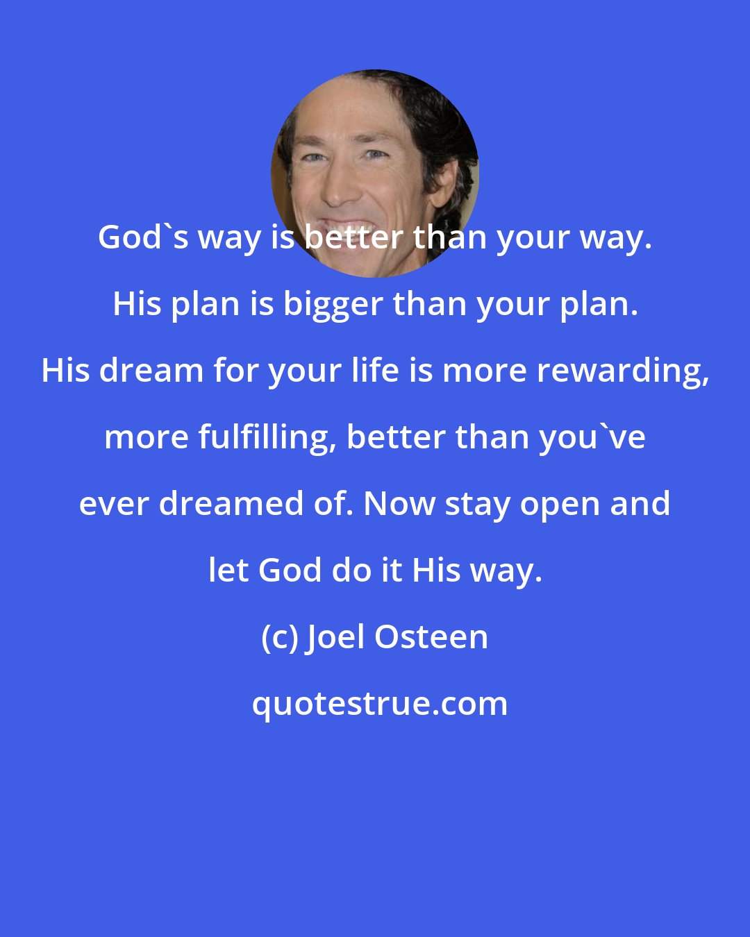 Joel Osteen: God's way is better than your way. His plan is bigger than your plan. His dream for your life is more rewarding, more fulfilling, better than you've ever dreamed of. Now stay open and let God do it His way.