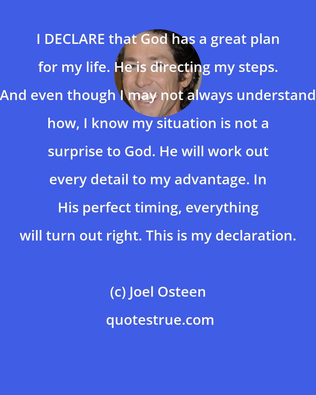 Joel Osteen: I DECLARE that God has a great plan for my life. He is directing my steps. And even though I may not always understand how, I know my situation is not a surprise to God. He will work out every detail to my advantage. In His perfect timing, everything will turn out right. This is my declaration.