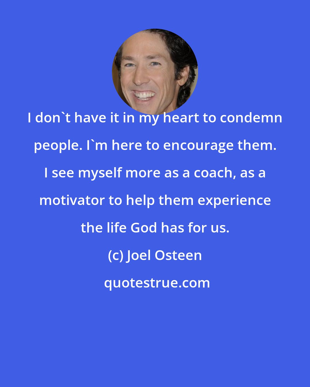 Joel Osteen: I don't have it in my heart to condemn people. I'm here to encourage them. I see myself more as a coach, as a motivator to help them experience the life God has for us.