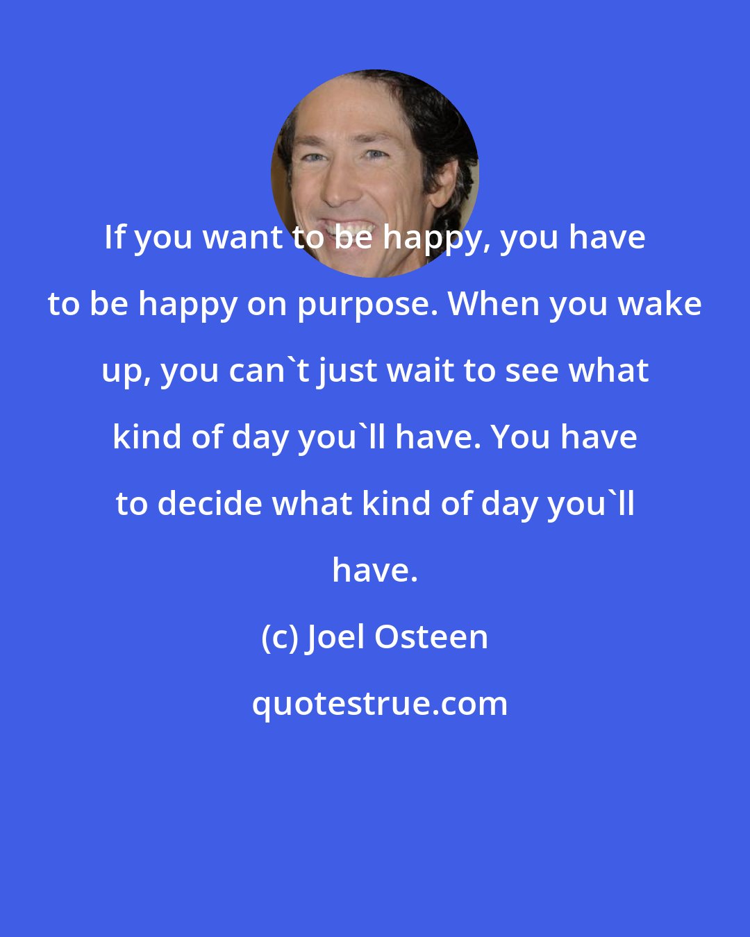 Joel Osteen: If you want to be happy, you have to be happy on purpose. When you wake up, you can't just wait to see what kind of day you'll have. You have to decide what kind of day you'll have.