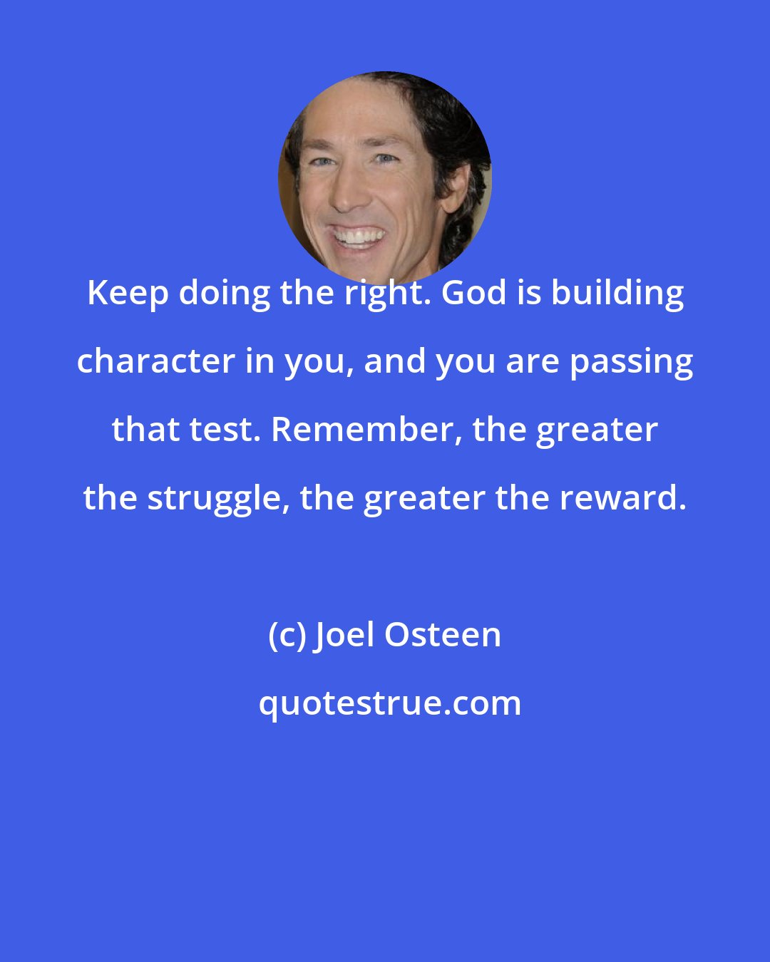 Joel Osteen: Keep doing the right. God is building character in you, and you are passing that test. Remember, the greater the struggle, the greater the reward.