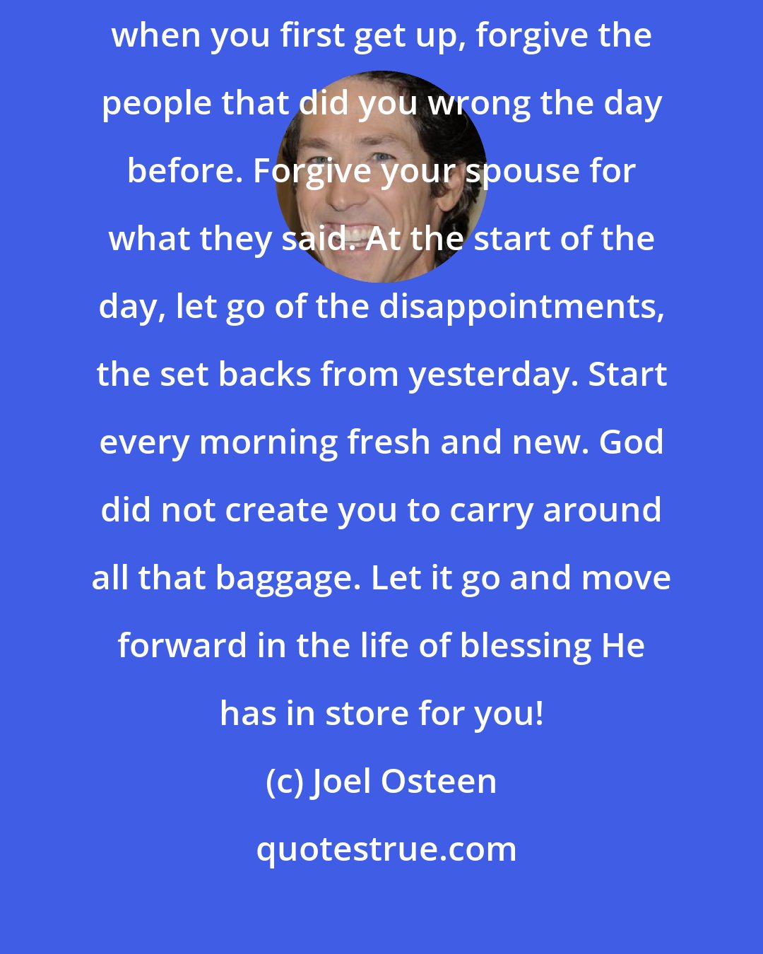 Joel Osteen: Life is too short to live that way. Learn to travel light. Every morning when you first get up, forgive the people that did you wrong the day before. Forgive your spouse for what they said. At the start of the day, let go of the disappointments, the set backs from yesterday. Start every morning fresh and new. God did not create you to carry around all that baggage. Let it go and move forward in the life of blessing He has in store for you!