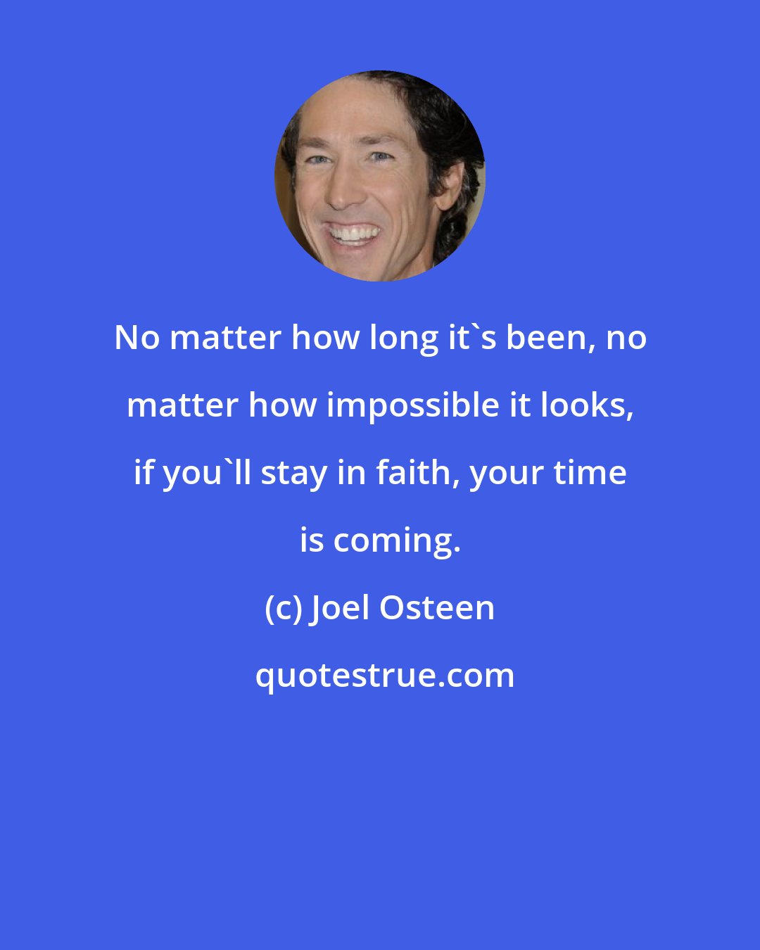 Joel Osteen: No matter how long it's been, no matter how impossible it looks, if you'll stay in faith, your time is coming.