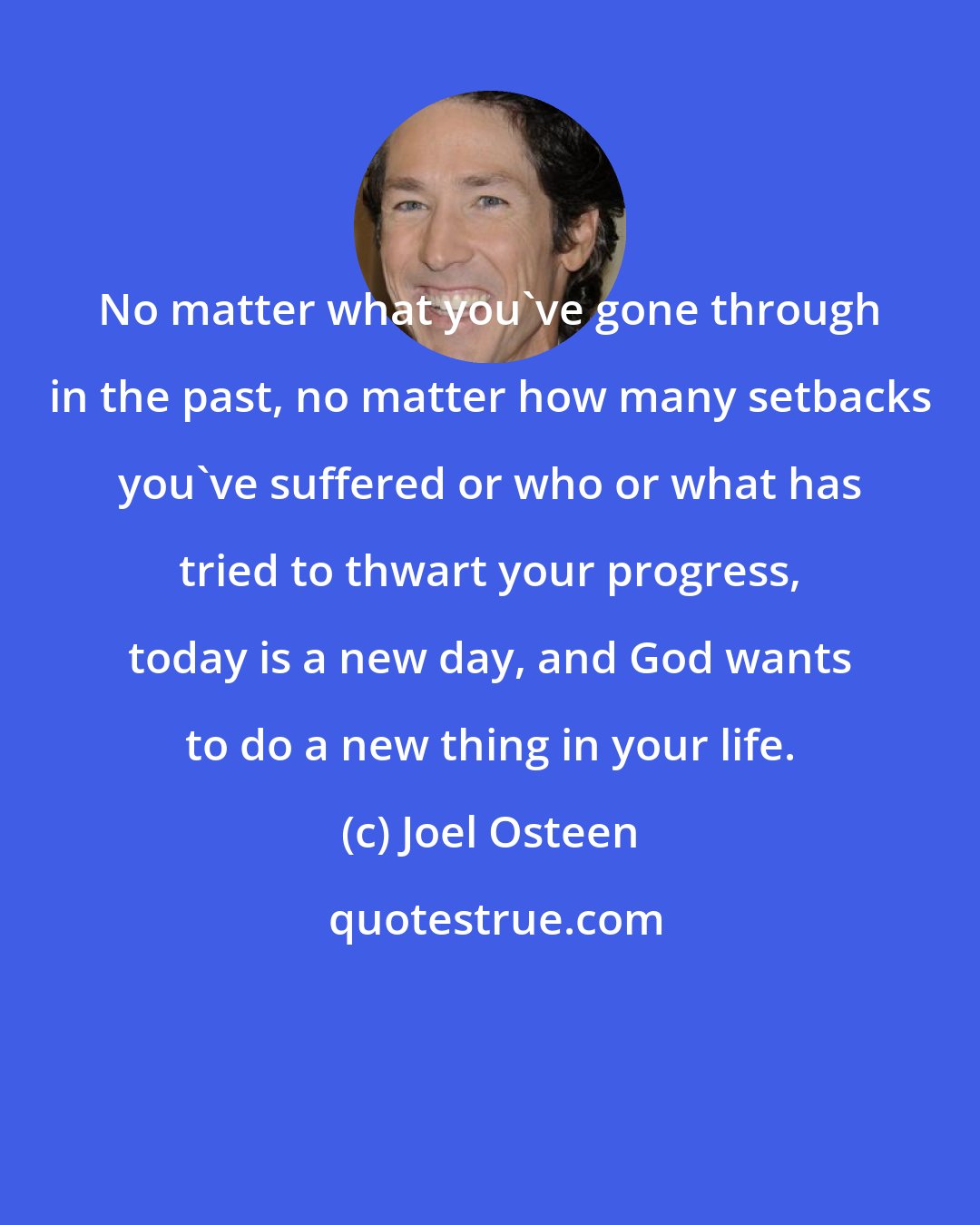 Joel Osteen: No matter what you've gone through in the past, no matter how many setbacks you've suffered or who or what has tried to thwart your progress, today is a new day, and God wants to do a new thing in your life.