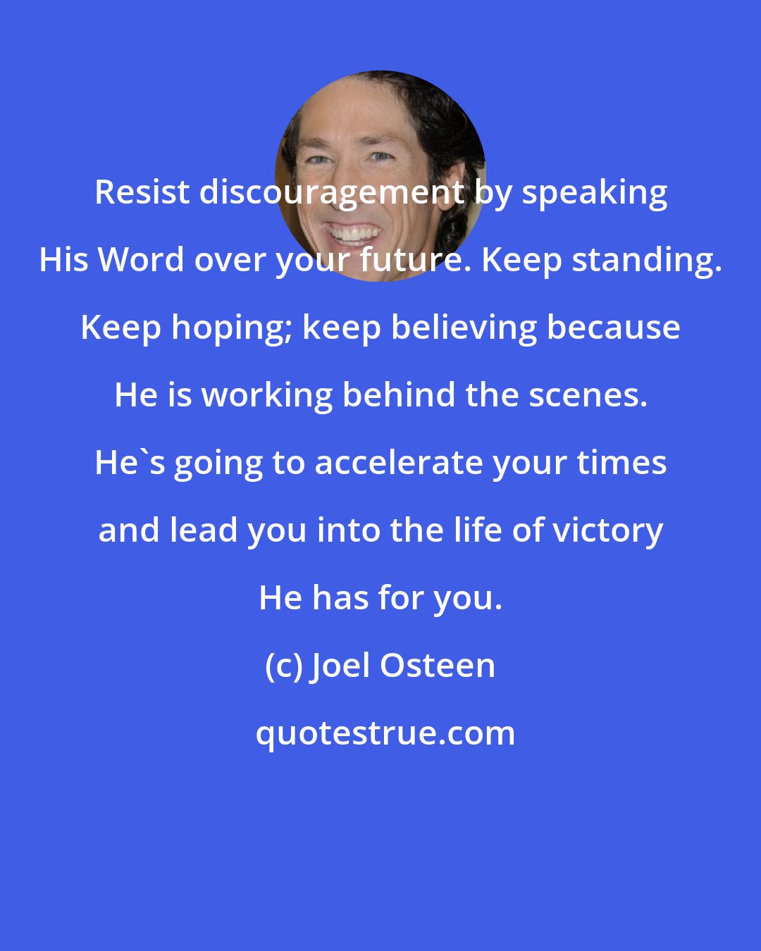 Joel Osteen: Resist discouragement by speaking His Word over your future. Keep standing. Keep hoping; keep believing because He is working behind the scenes. He's going to accelerate your times and lead you into the life of victory He has for you.