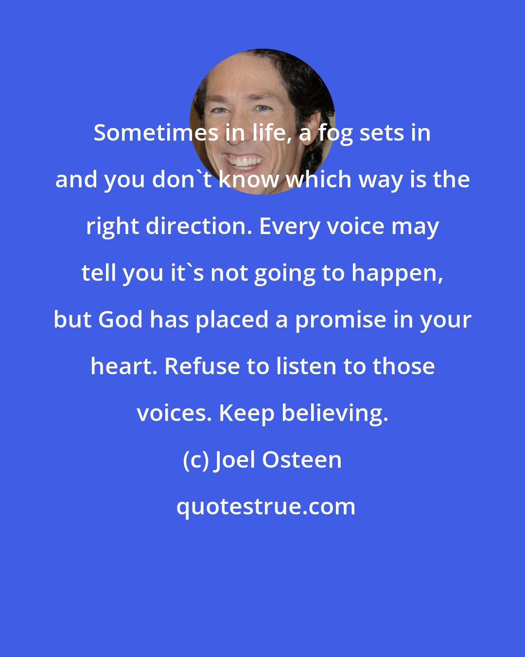 Joel Osteen: Sometimes in life, a fog sets in and you don't know which way is the right direction. Every voice may tell you it's not going to happen, but God has placed a promise in your heart. Refuse to listen to those voices. Keep believing.