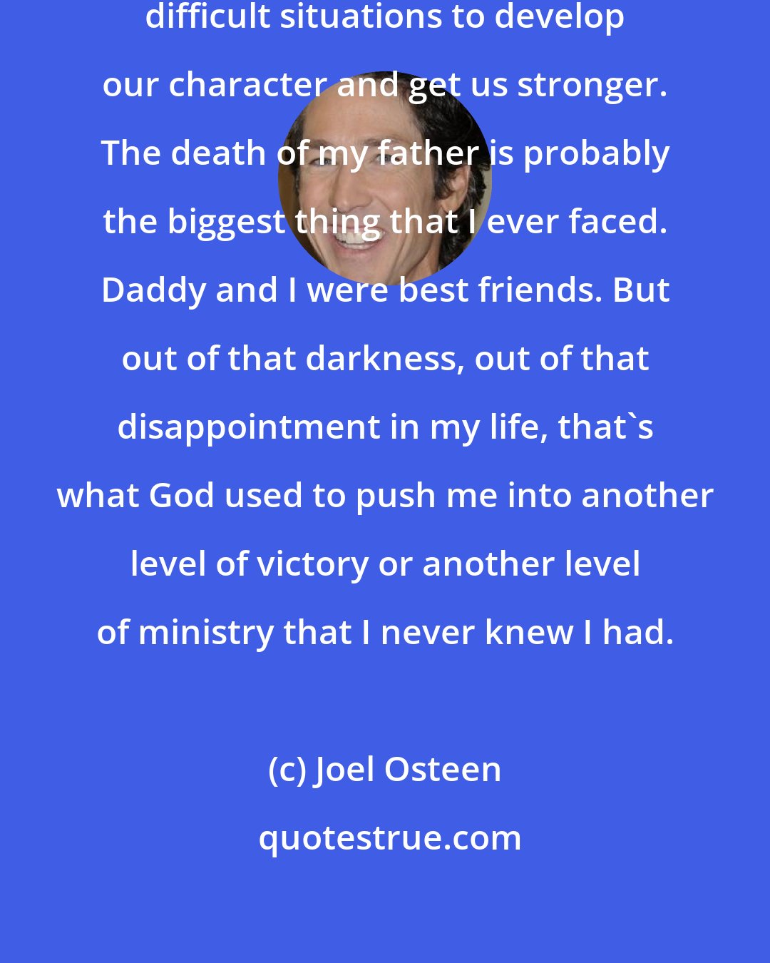 Joel Osteen: The Bible talks about how God uses difficult situations to develop our character and get us stronger. The death of my father is probably the biggest thing that I ever faced. Daddy and I were best friends. But out of that darkness, out of that disappointment in my life, that's what God used to push me into another level of victory or another level of ministry that I never knew I had.