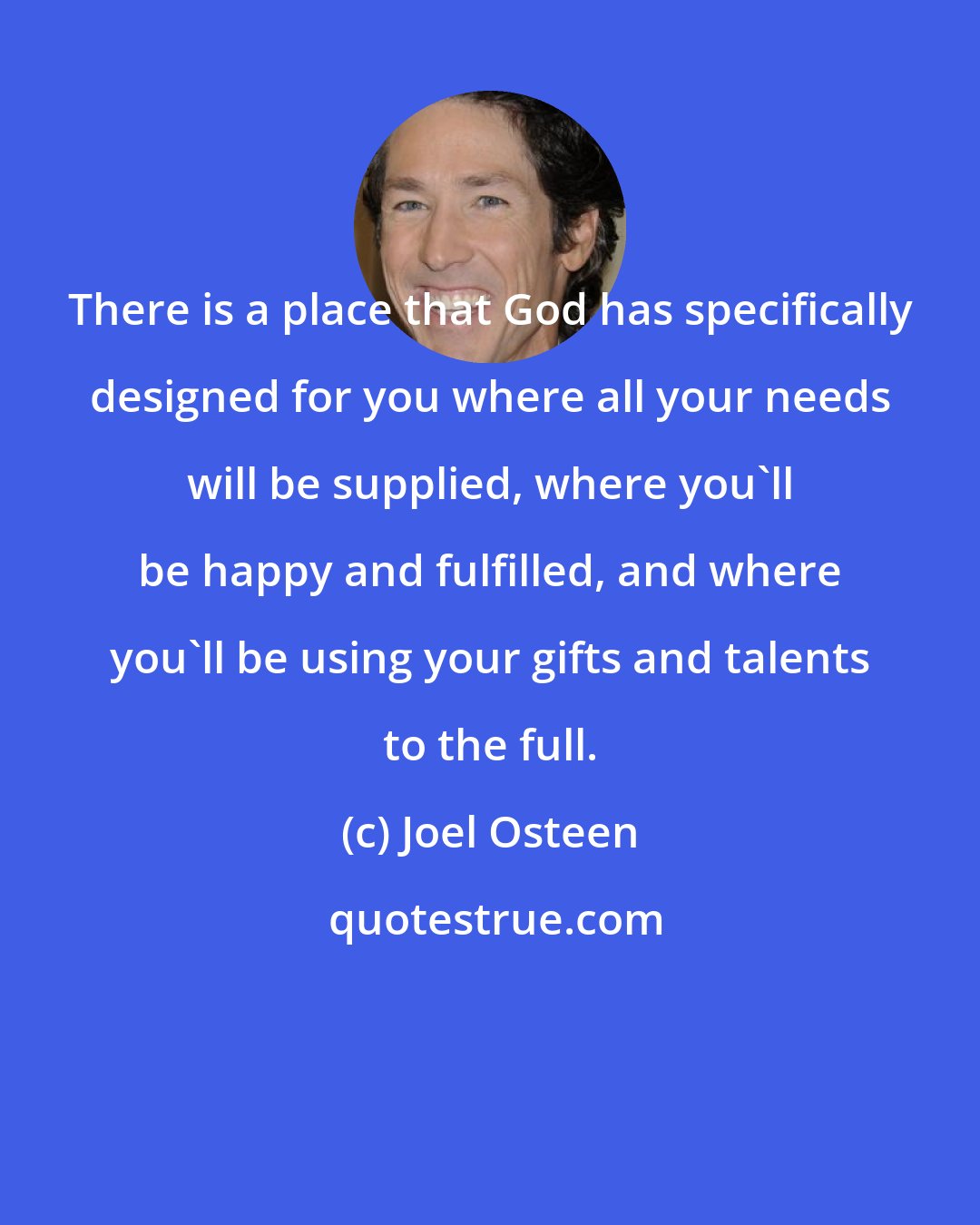 Joel Osteen: There is a place that God has specifically designed for you where all your needs will be supplied, where you'll be happy and fulfilled, and where you'll be using your gifts and talents to the full.