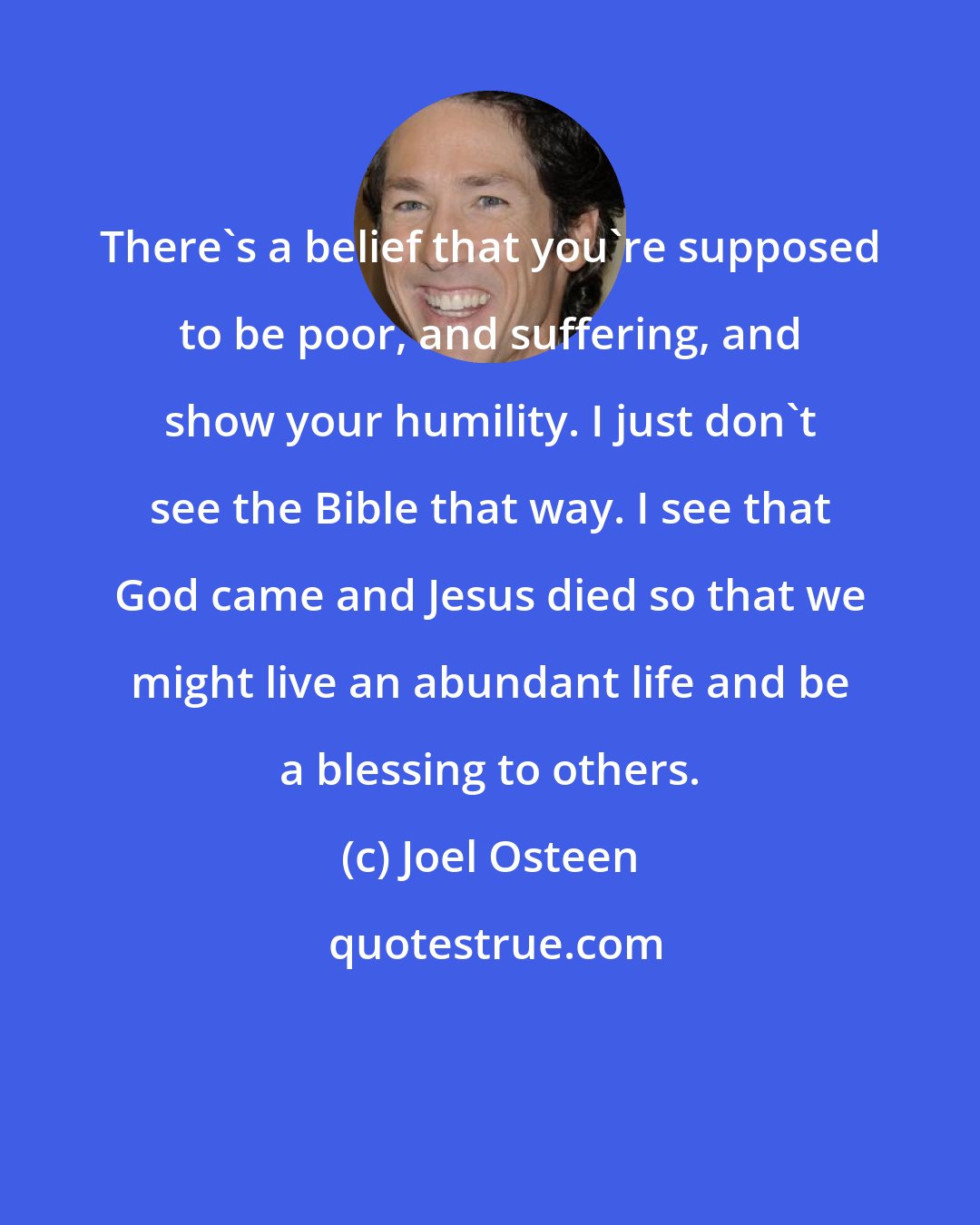 Joel Osteen: There's a belief that you're supposed to be poor, and suffering, and show your humility. I just don't see the Bible that way. I see that God came and Jesus died so that we might live an abundant life and be a blessing to others.