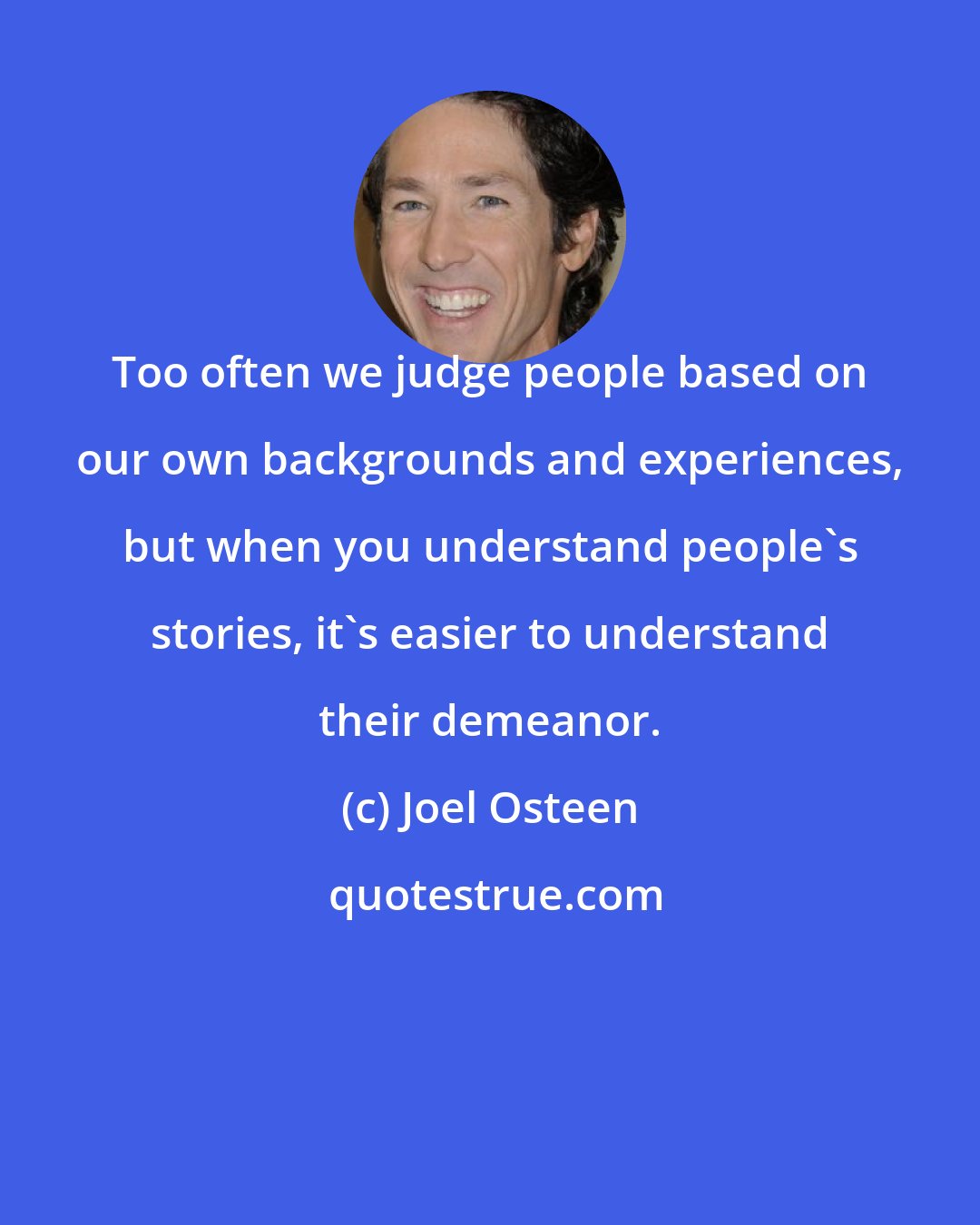 Joel Osteen: Too often we judge people based on our own backgrounds and experiences, but when you understand people's stories, it's easier to understand their demeanor.