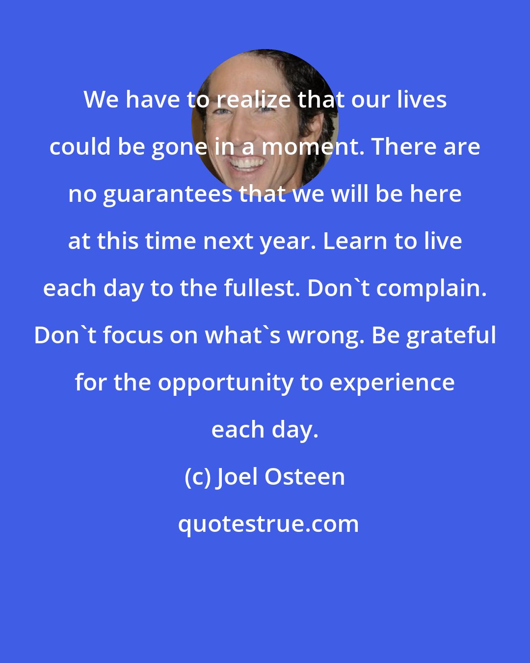 Joel Osteen: We have to realize that our lives could be gone in a moment. There are no guarantees that we will be here at this time next year. Learn to live each day to the fullest. Don't complain. Don't focus on what's wrong. Be grateful for the opportunity to experience each day.