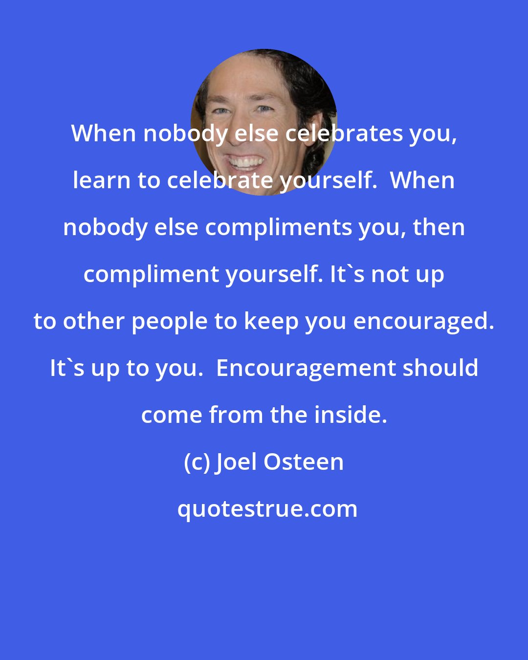 Joel Osteen: When nobody else celebrates you, learn to celebrate yourself.  When nobody else compliments you, then compliment yourself. It's not up to other people to keep you encouraged. It's up to you.  Encouragement should come from the inside.