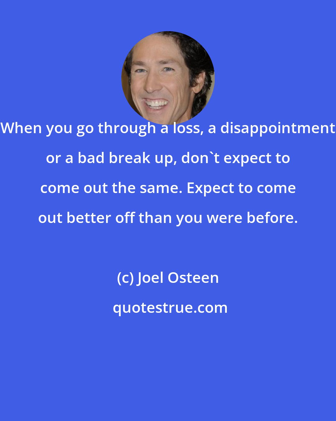 Joel Osteen: When you go through a loss, a disappointment or a bad break up, don't expect to come out the same. Expect to come out better off than you were before.