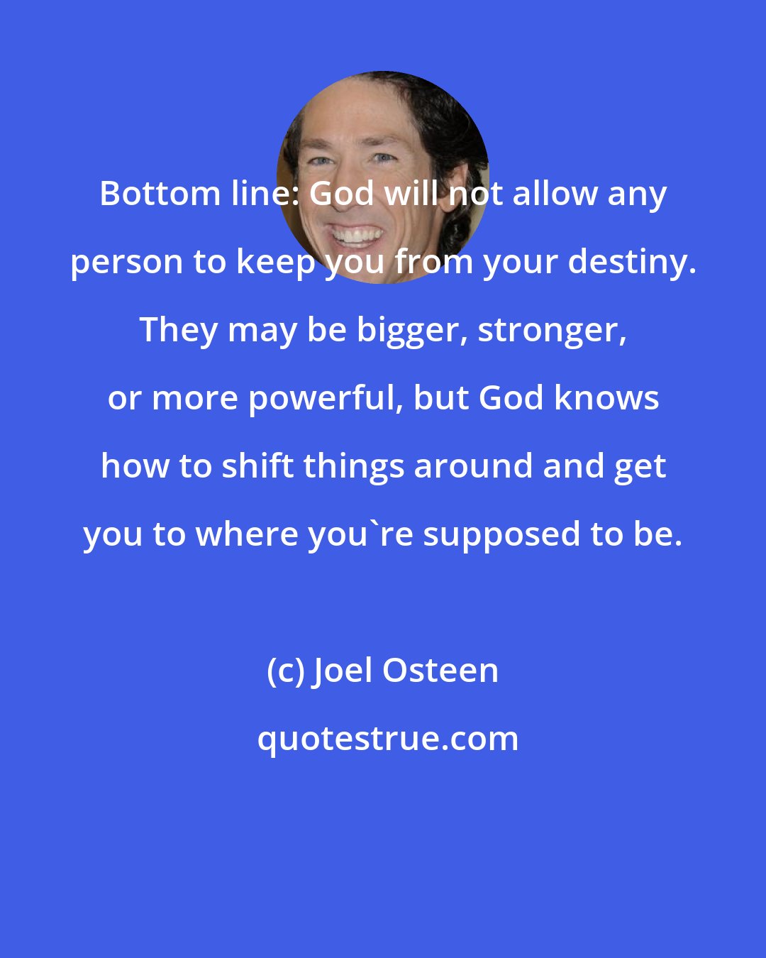 Joel Osteen: Bottom line: God will not allow any person to keep you from your destiny. They may be bigger, stronger, or more powerful, but God knows how to shift things around and get you to where you're supposed to be.