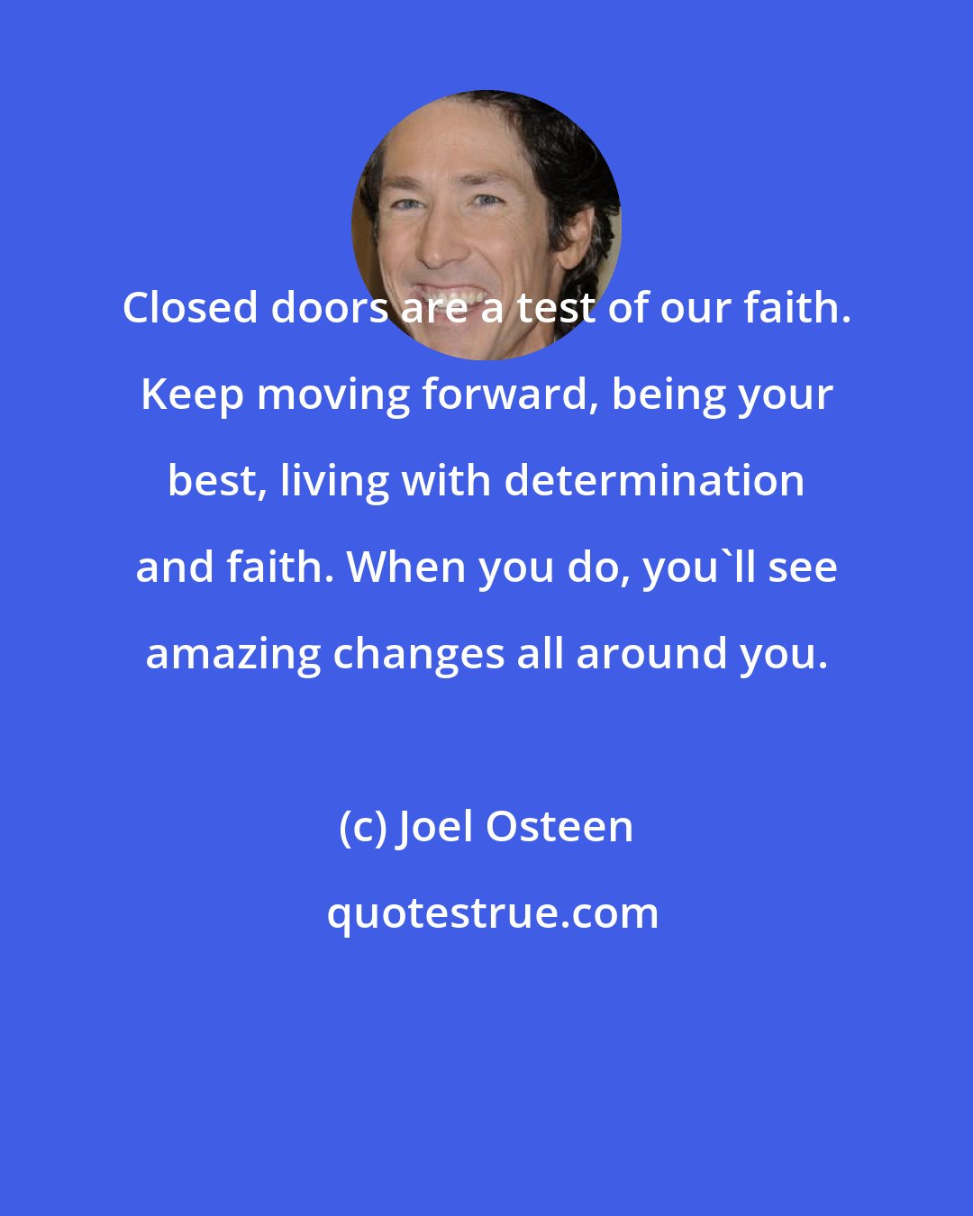 Joel Osteen: Closed doors are a test of our faith. Keep moving forward, being your best, living with determination and faith. When you do, you'll see amazing changes all around you.