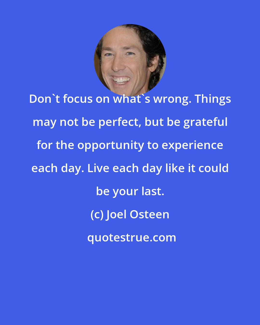 Joel Osteen: Don't focus on what's wrong. Things may not be perfect, but be grateful for the opportunity to experience each day. Live each day like it could be your last.