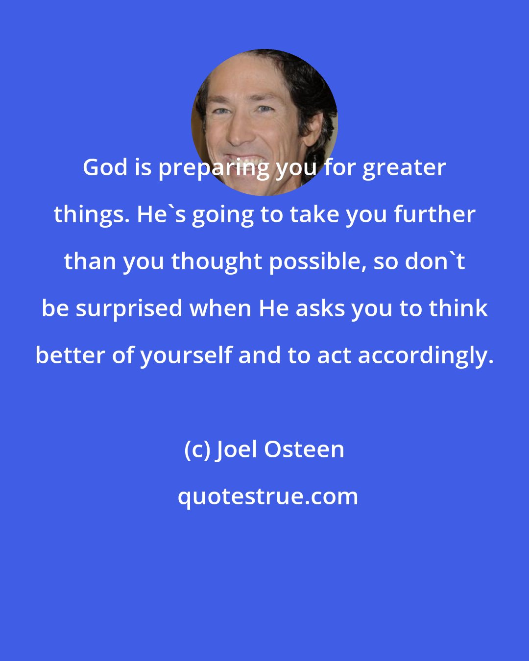 Joel Osteen: God is preparing you for greater things. He's going to take you further than you thought possible, so don't be surprised when He asks you to think better of yourself and to act accordingly.