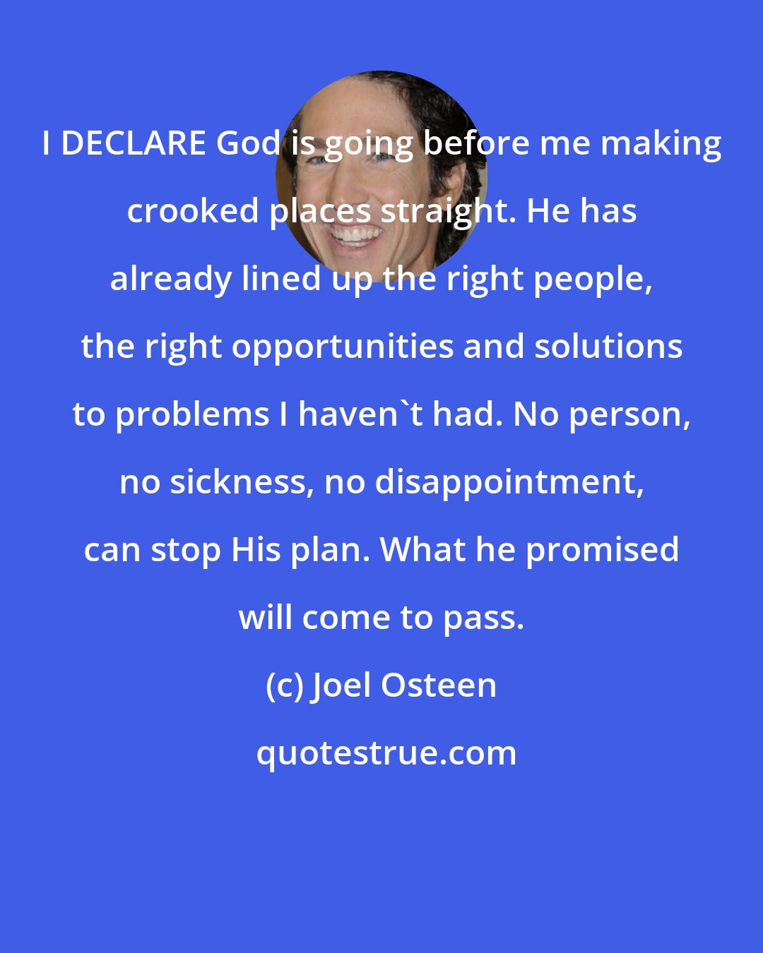 Joel Osteen: I DECLARE God is going before me making crooked places straight. He has already lined up the right people, the right opportunities and solutions to problems I haven't had. No person, no sickness, no disappointment, can stop His plan. What he promised will come to pass.