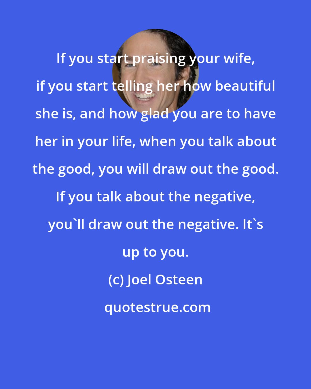 Joel Osteen: If you start praising your wife, if you start telling her how beautiful she is, and how glad you are to have her in your life, when you talk about the good, you will draw out the good. If you talk about the negative, you'll draw out the negative. It's up to you.