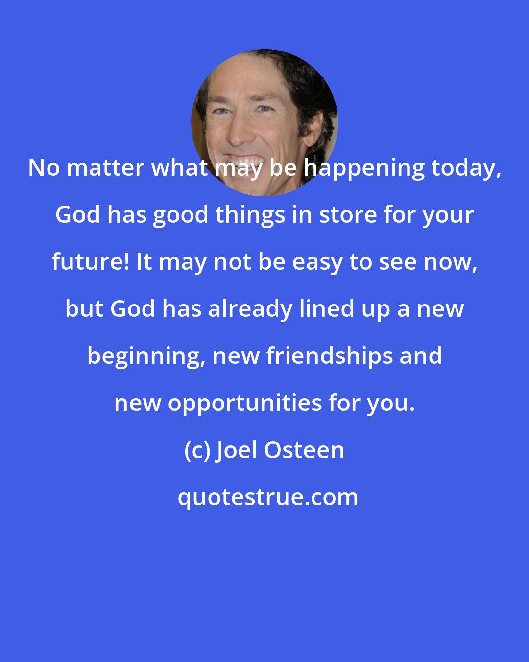 Joel Osteen: No matter what may be happening today, God has good things in store for your future! It may not be easy to see now, but God has already lined up a new beginning, new friendships and new opportunities for you.