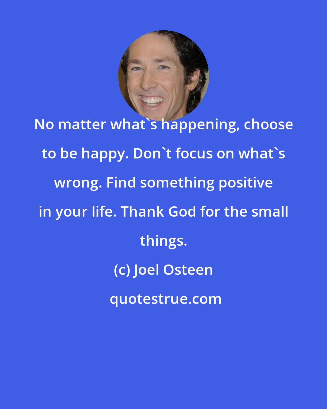 Joel Osteen: No matter what's happening, choose to be happy. Don't focus on what's wrong. Find something positive in your life. Thank God for the small things.