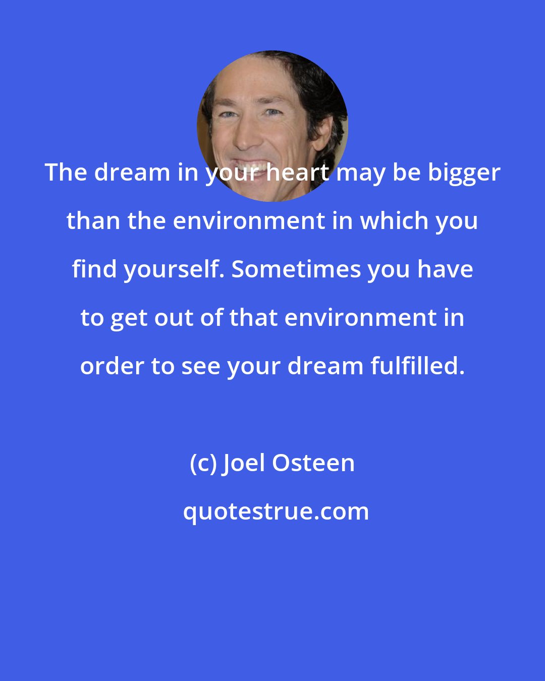 Joel Osteen: The dream in your heart may be bigger than the environment in which you find yourself. Sometimes you have to get out of that environment in order to see your dream fulfilled.