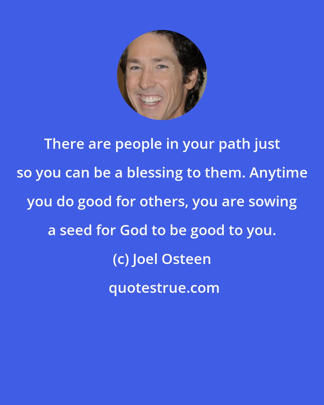 Joel Osteen: There are people in your path just so you can be a blessing to them. Anytime you do good for others, you are sowing a seed for God to be good to you.