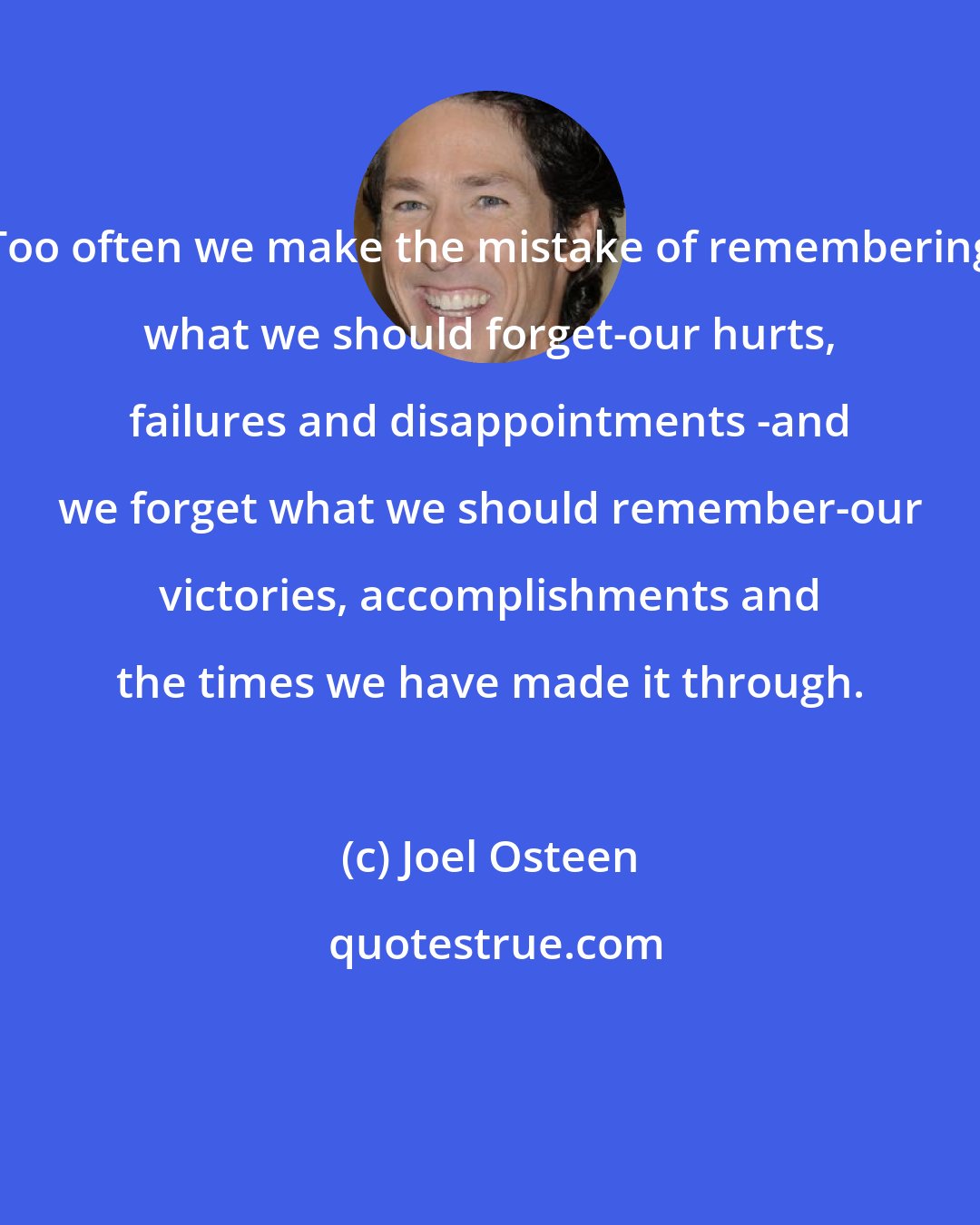 Joel Osteen: Too often we make the mistake of remembering what we should forget-our hurts, failures and disappointments -and we forget what we should remember-our victories, accomplishments and the times we have made it through.