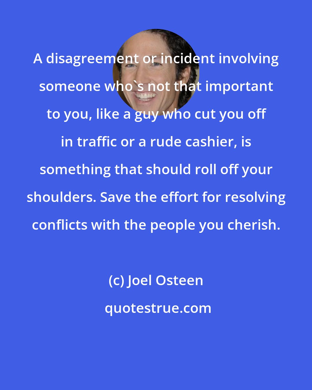 Joel Osteen: A disagreement or incident involving someone who's not that important to you, like a guy who cut you off in traffic or a rude cashier, is something that should roll off your shoulders. Save the effort for resolving conflicts with the people you cherish.