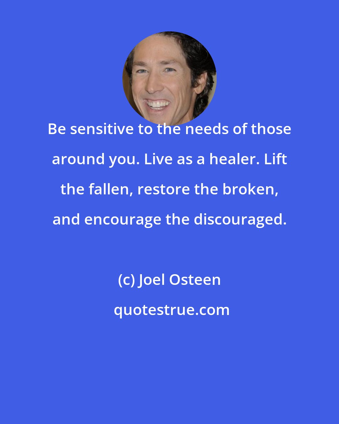 Joel Osteen: Be sensitive to the needs of those around you. Live as a healer. Lift the fallen, restore the broken, and encourage the discouraged.