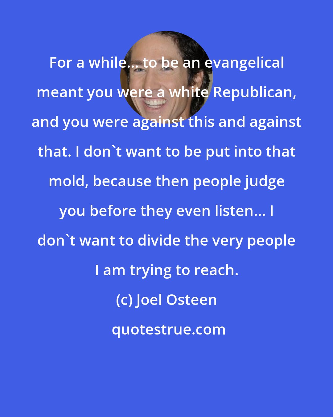 Joel Osteen: For a while... to be an evangelical meant you were a white Republican, and you were against this and against that. I don't want to be put into that mold, because then people judge you before they even listen... I don't want to divide the very people I am trying to reach.