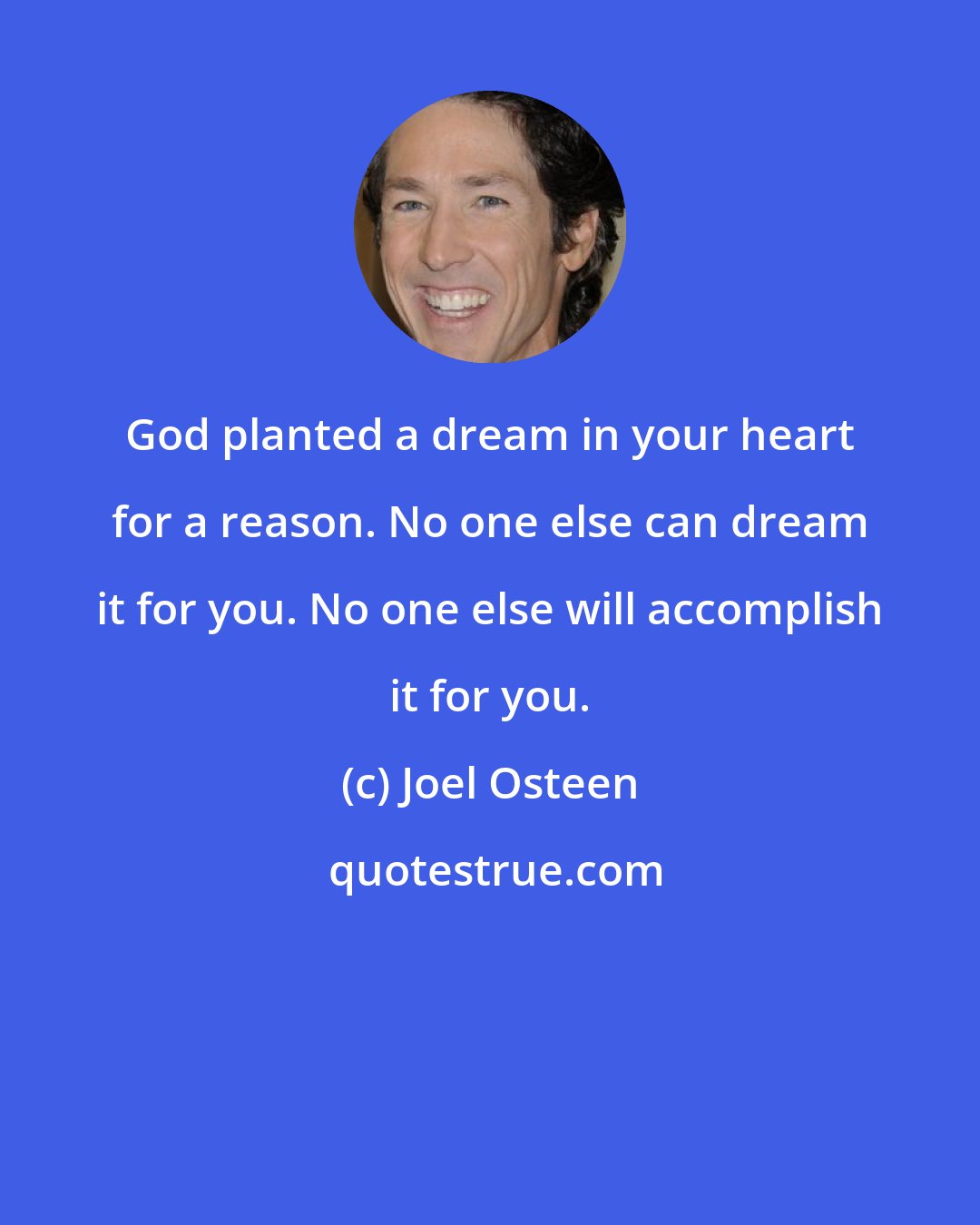 Joel Osteen: God planted a dream in your heart for a reason. No one else can dream it for you. No one else will accomplish it for you.