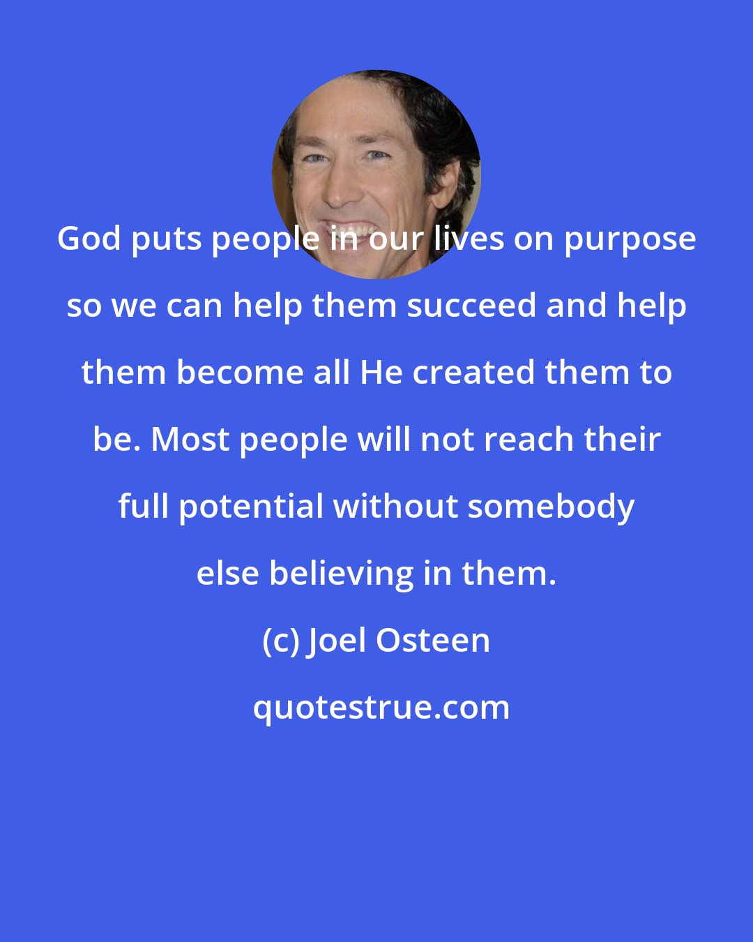 Joel Osteen: God puts people in our lives on purpose so we can help them succeed and help them become all He created them to be. Most people will not reach their full potential without somebody else believing in them.