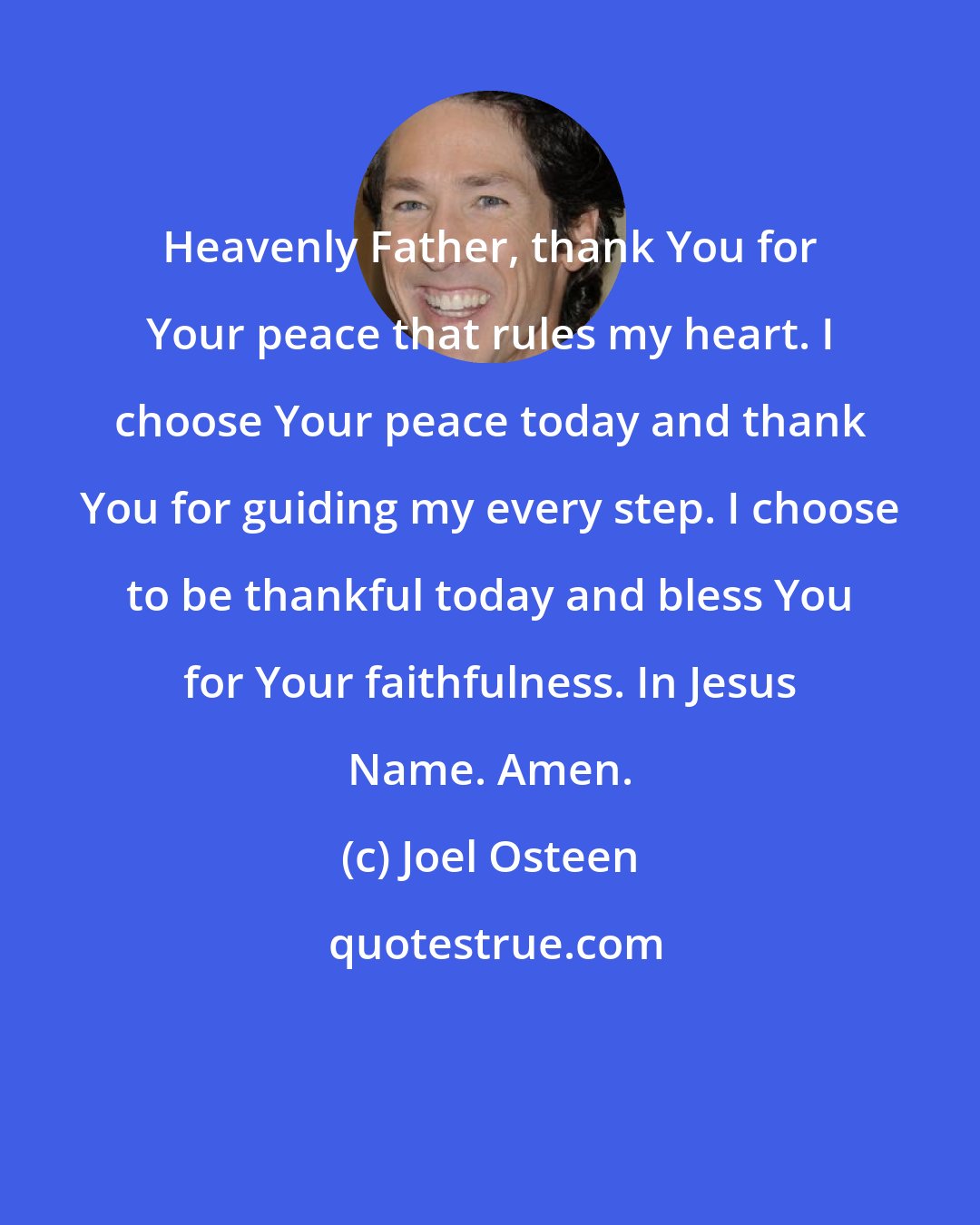 Joel Osteen: Heavenly Father, thank You for Your peace that rules my heart. I choose Your peace today and thank You for guiding my every step. I choose to be thankful today and bless You for Your faithfulness. In Jesus Name. Amen.