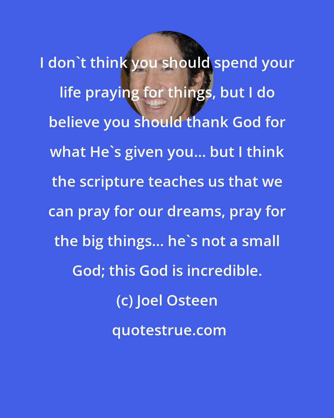 Joel Osteen: I don't think you should spend your life praying for things, but I do believe you should thank God for what He's given you... but I think the scripture teaches us that we can pray for our dreams, pray for the big things... he's not a small God; this God is incredible.