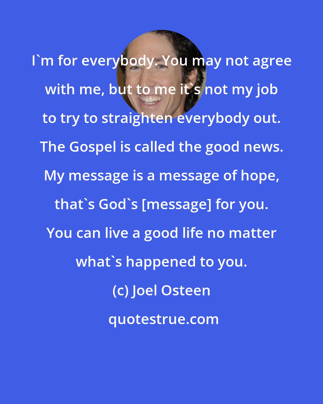 Joel Osteen: I'm for everybody. You may not agree with me, but to me it's not my job to try to straighten everybody out. The Gospel is called the good news. My message is a message of hope, that's God's [message] for you. You can live a good life no matter what's happened to you.