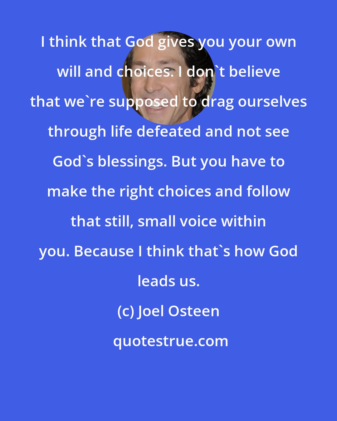 Joel Osteen: I think that God gives you your own will and choices. I don't believe that we're supposed to drag ourselves through life defeated and not see God's blessings. But you have to make the right choices and follow that still, small voice within you. Because I think that's how God leads us.