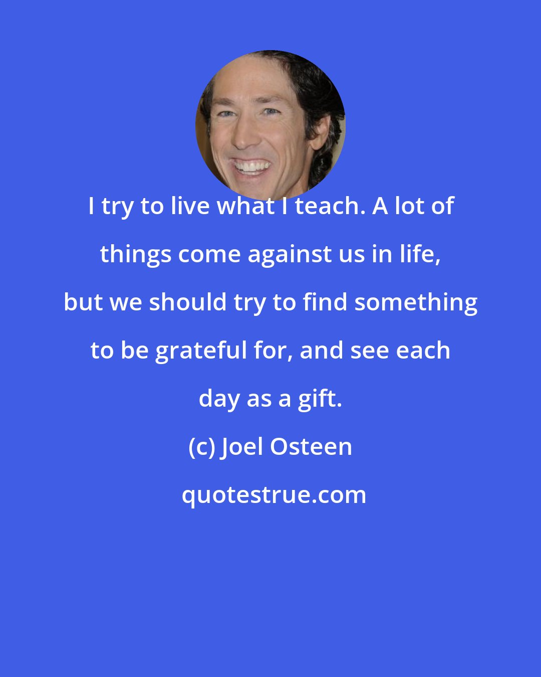 Joel Osteen: I try to live what I teach. A lot of things come against us in life, but we should try to find something to be grateful for, and see each day as a gift.