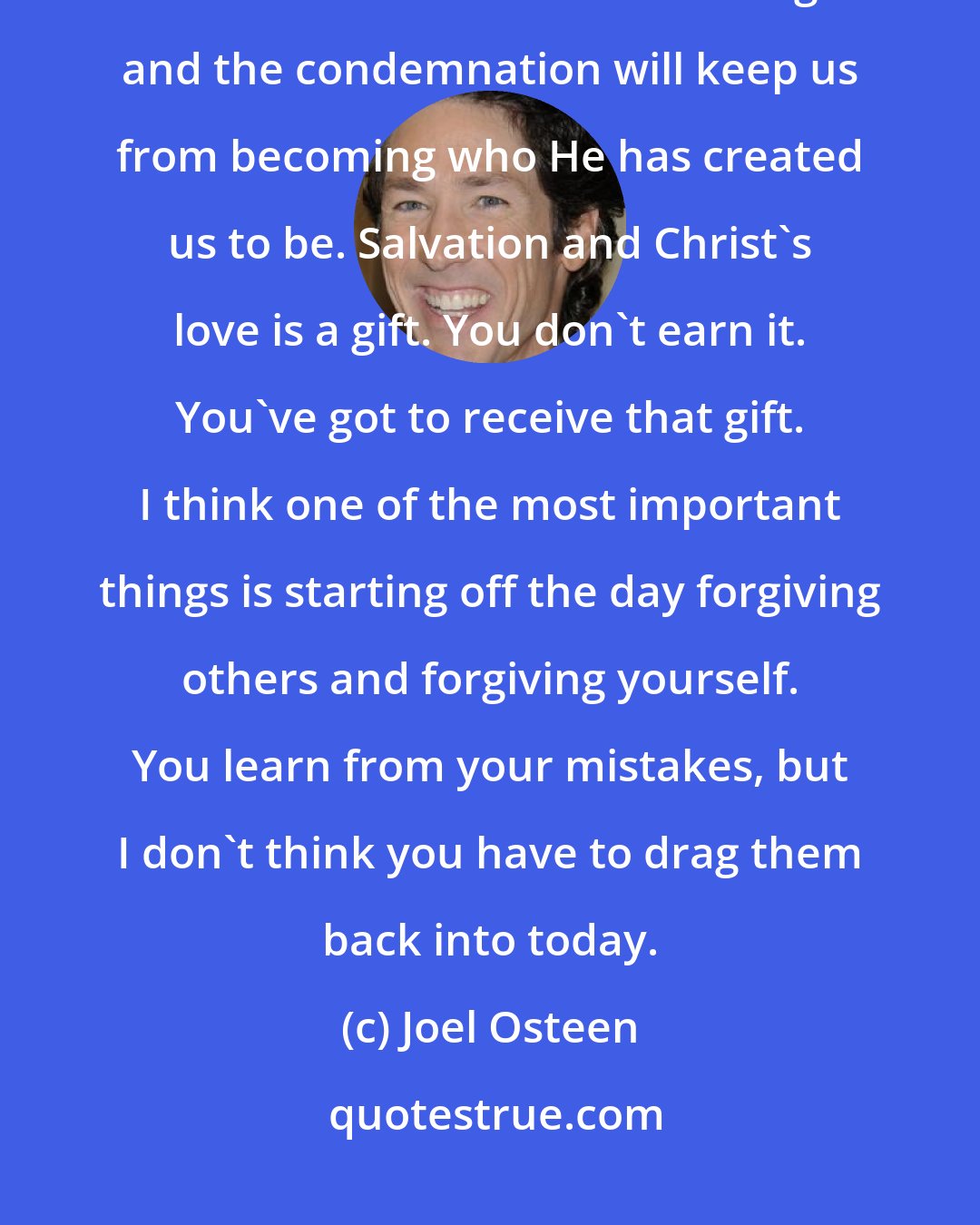 Joel Osteen: It is a hard thing to let go of mistakes we've made and sins. God wants us to do that because He knows the guilt and the condemnation will keep us from becoming who He has created us to be. Salvation and Christ's love is a gift. You don't earn it. You've got to receive that gift. I think one of the most important things is starting off the day forgiving others and forgiving yourself. You learn from your mistakes, but I don't think you have to drag them back into today.