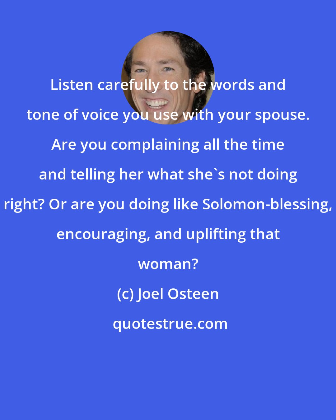 Joel Osteen: Listen carefully to the words and tone of voice you use with your spouse. Are you complaining all the time and telling her what she's not doing right? Or are you doing like Solomon-blessing, encouraging, and uplifting that woman?