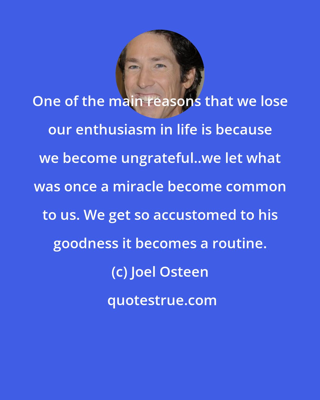 Joel Osteen: One of the main reasons that we lose our enthusiasm in life is because we become ungrateful..we let what was once a miracle become common to us. We get so accustomed to his goodness it becomes a routine.