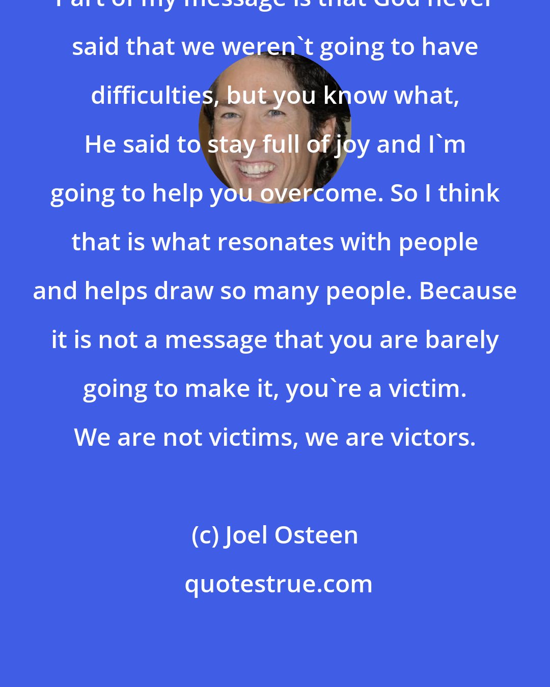 Joel Osteen: Part of my message is that God never said that we weren't going to have difficulties, but you know what, He said to stay full of joy and I'm going to help you overcome. So I think that is what resonates with people and helps draw so many people. Because it is not a message that you are barely going to make it, you're a victim. We are not victims, we are victors.