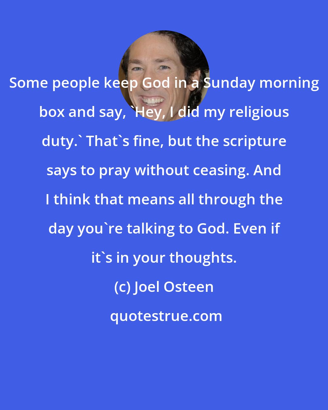 Joel Osteen: Some people keep God in a Sunday morning box and say, 'Hey, I did my religious duty.' That's fine, but the scripture says to pray without ceasing. And I think that means all through the day you're talking to God. Even if it's in your thoughts.