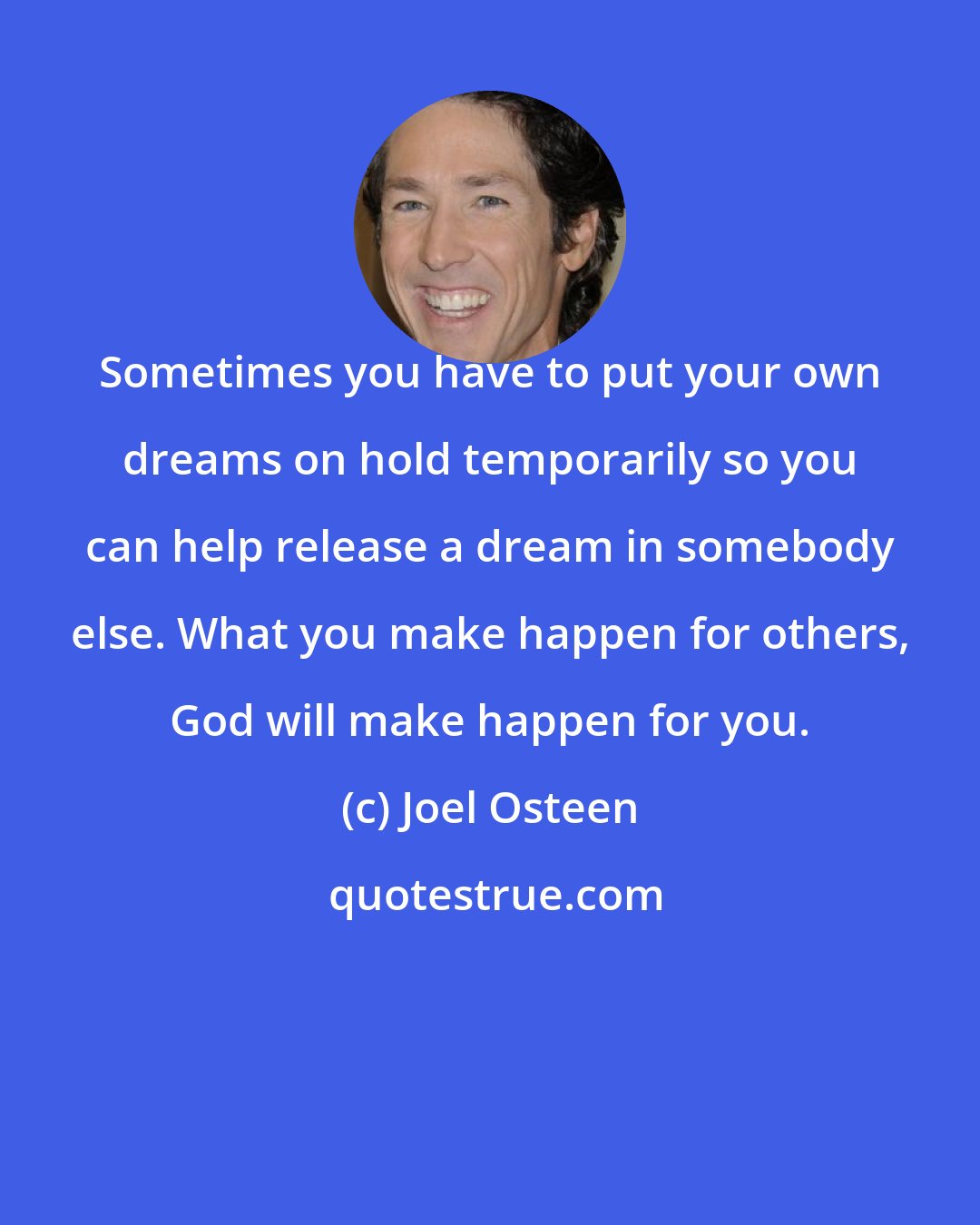 Joel Osteen: Sometimes you have to put your own dreams on hold temporarily so you can help release a dream in somebody else. What you make happen for others, God will make happen for you.