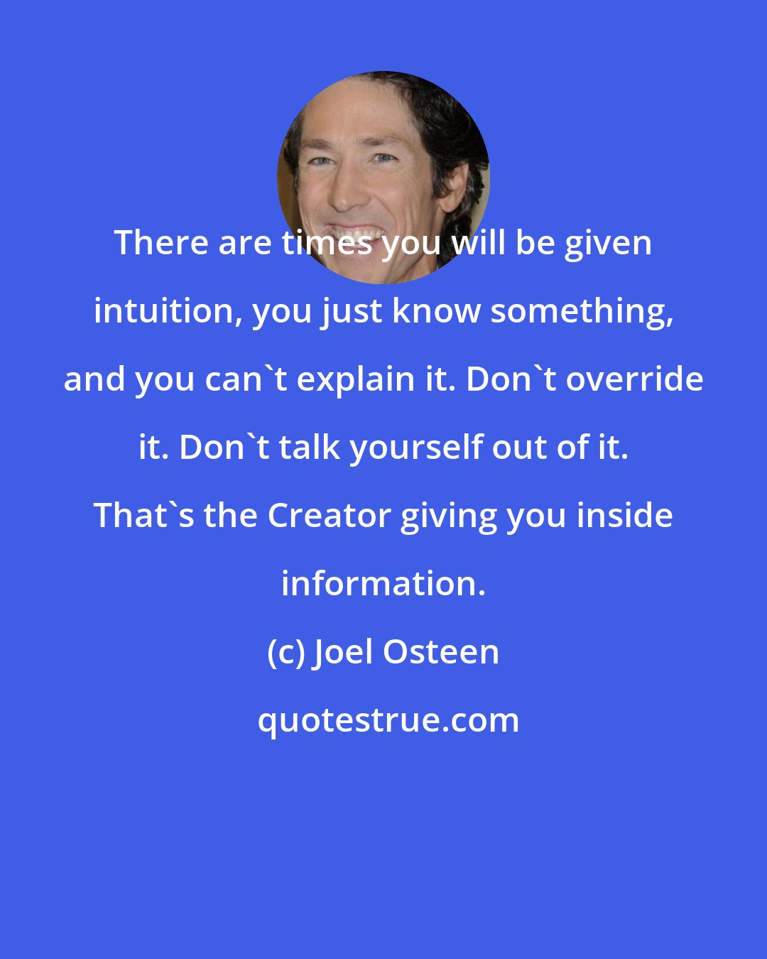 Joel Osteen: There are times you will be given intuition, you just know something, and you can't explain it. Don't override it. Don't talk yourself out of it. That's the Creator giving you inside information.