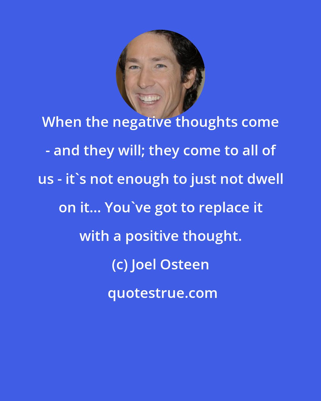 Joel Osteen: When the negative thoughts come - and they will; they come to all of us - it's not enough to just not dwell on it... You've got to replace it with a positive thought.